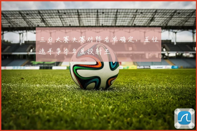 三分大赛决赛对阵名单确定，五位选手争夺年度投射王