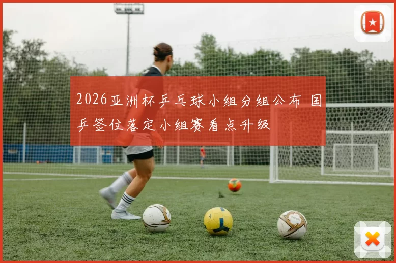 2026亚洲杯乒乓球小组分组公布 国乒签位落定小组赛看点升级