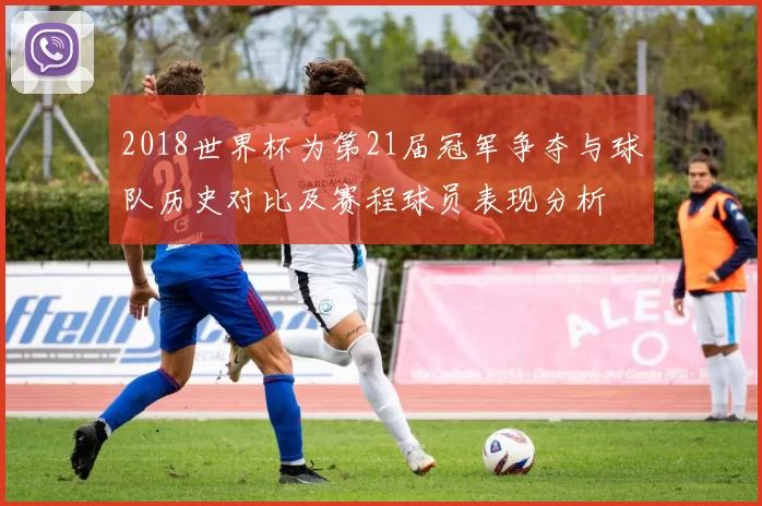 2018世界杯为第21届冠军争夺与球队历史对比及赛程球员表现分析
