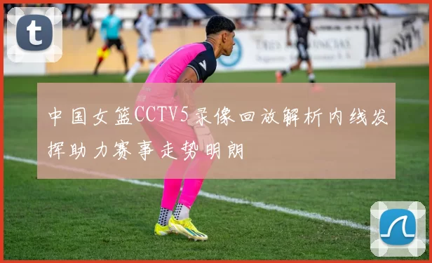 中国女篮CCTV5录像回放解析内线发挥助力赛事走势明朗