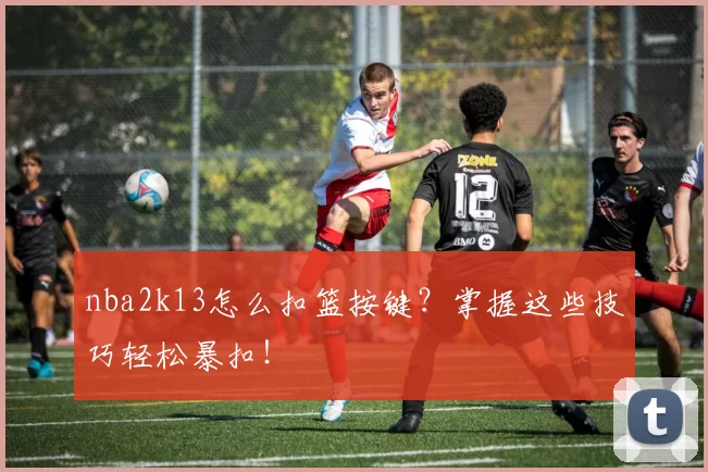 nba2k13怎么扣篮按键？掌握这些技巧轻松暴扣！