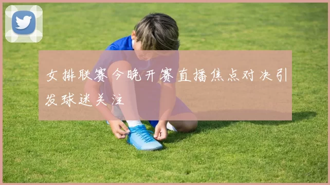 女排联赛今晚开赛直播焦点对决引发球迷关注