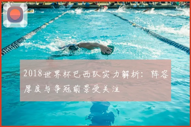 2018世界杯巴西队实力解析：阵容厚度与争冠前景受关注