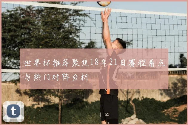 世界杯推荐聚焦18年21日赛程看点与热门对阵分析