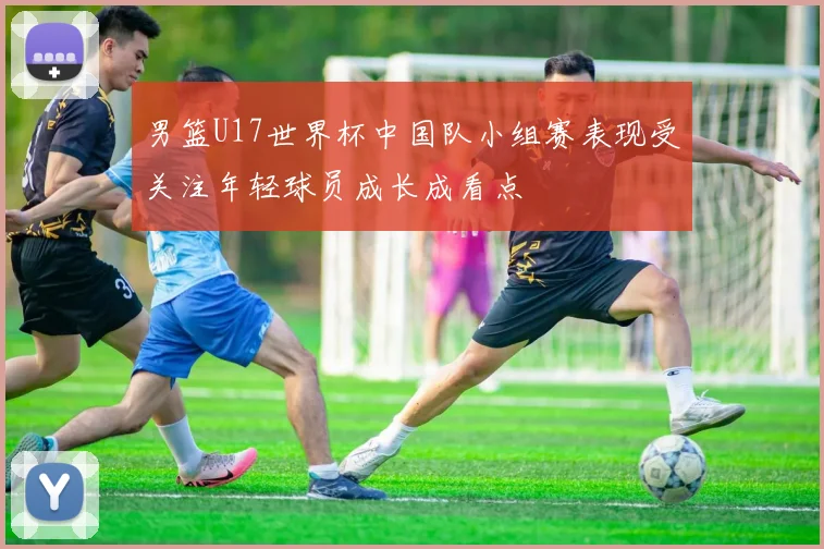 男篮U17世界杯中国队小组赛表现受关注年轻球员成长成看点