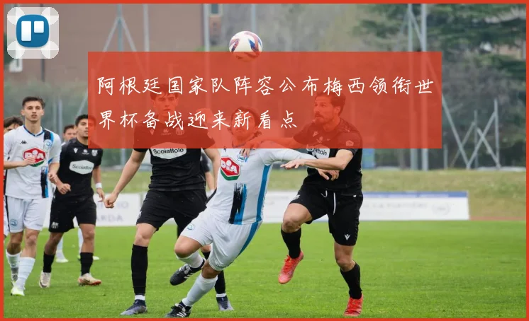 阿根廷国家队阵容公布梅西领衔世界杯备战迎来新看点