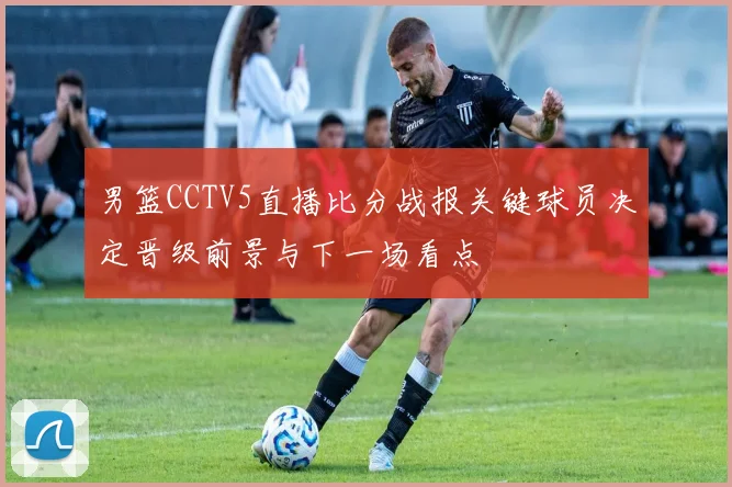 男篮CCTV5直播比分战报关键球员决定晋级前景与下一场看点