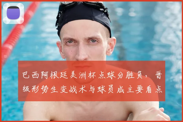 巴西阿根廷美洲杯点球分胜负，晋级形势生变战术与球员成主要看点