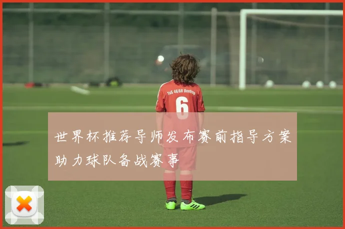 世界杯推荐导师发布赛前指导方案助力球队备战赛事
