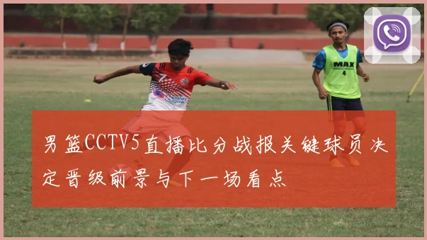 男篮CCTV5直播比分战报关键球员决定晋级前景与下一场看点
