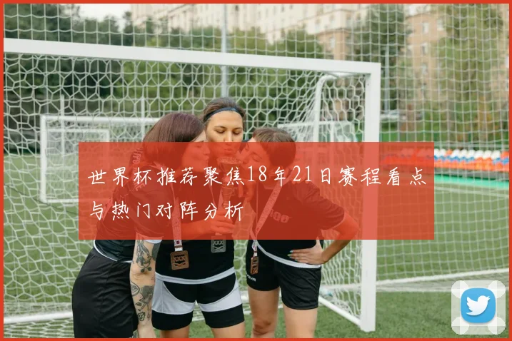 世界杯推荐聚焦18年21日赛程看点与热门对阵分析