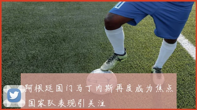 阿根廷国门马丁内斯再度成为焦点 国家队表现引关注