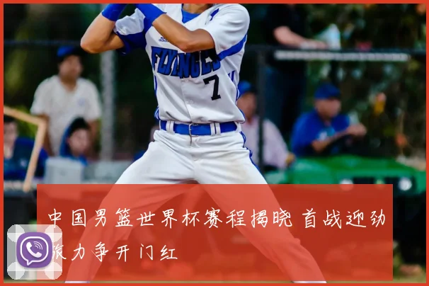 中国男篮世界杯赛程揭晓 首战迎劲旅力争开门红