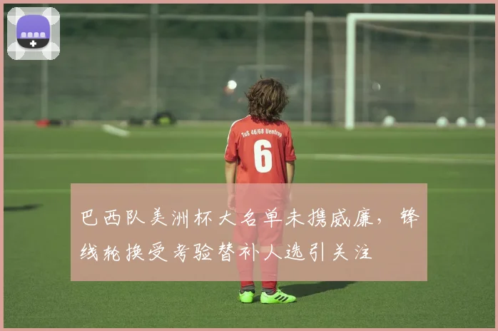 巴西队美洲杯大名单未携威廉，锋线轮换受考验替补人选引关注